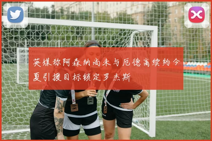 英媒称阿森纳尚未与厄德高续约今夏引援目标锁定罗杰斯
