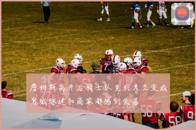詹姆斯离开后骑士队克利夫兰变成鬼城球迷和商家都感到失落