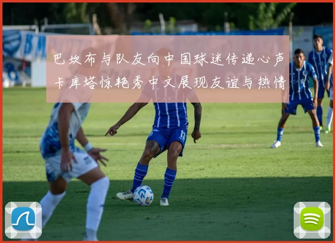 巴坎布与队友向中国球迷传递心声卡库塔惊艳秀中文展现友谊与热情