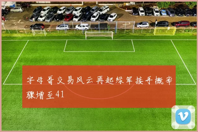 字母哥交易风云再起绿军接手概率骤增至41