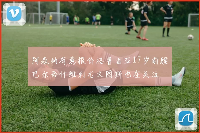 阿森纳有意报价格鲁吉亚17岁前腰巴尔蒂什维利尤文图斯也在关注