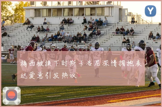 梅西被换下时斯卡洛尼深情拥抱表达爱意引发热议
